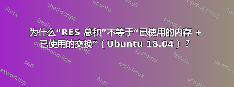 为什么“RES 总和”不等于“已使用的内存 + 已使用的交换”（Ubuntu 18.04）？