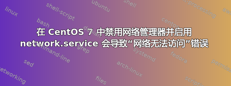 在 CentOS 7 中禁用网络管理器并启用 network.service 会导致“网络无法访问”错误