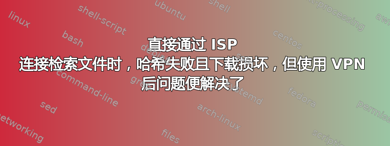 直接通过 ISP 连接检索文件时，哈希失败且下载损坏，但使用 VPN 后问题便解决了