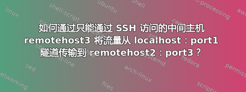 如何通过只能通过 SSH 访问的中间主机 remotehost3 将流量从 localhost：port1 隧道传输到 remotehost2：port3？