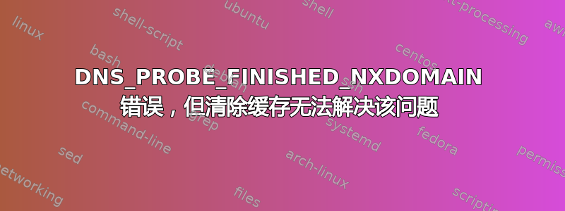 DNS_PROBE_FINISHED_NXDOMAIN 错误，但清除缓存无法解决该问题