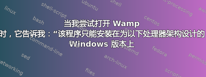 当我尝试打开 Wamp 时，它告诉我：“该程序只能安装在为以下处理器架构设计的 Windows 版本上