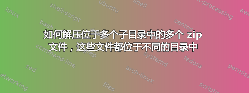 如何解压位于多个子目录中的多个 zip 文件，这些文件都位于不同的目录中