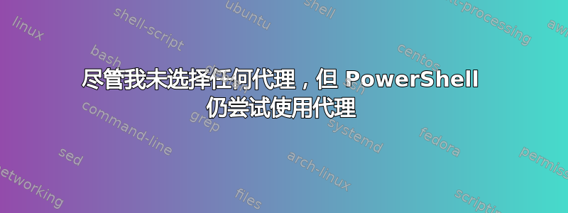 尽管我未选择任何代理，但 PowerShell 仍尝试使用代理