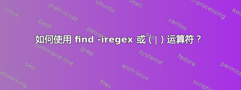 如何使用 find -iregex 或（|）运算符？