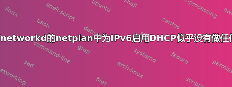 在带有networkd的netplan中为IPv6启用DHCP似乎没有做任何事情