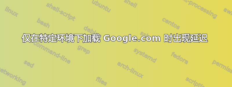 仅在特定环境下加载 Google.com 时出现延迟