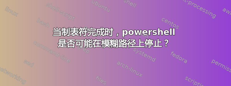 当制表符完成时，powershell 是否可能在模糊路径上停止？