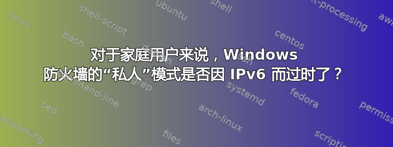 对于家庭用户来说，Windows 防火墙的“私人”模式是否因 IPv6 而过时了？