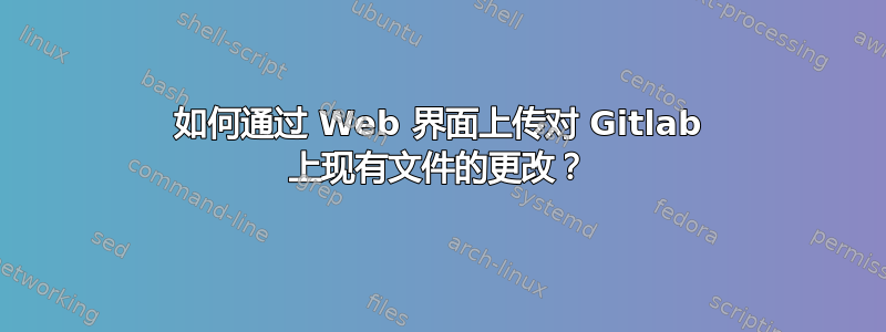 如何通过 Web 界面上传对 Gitlab 上现有文件的更改？