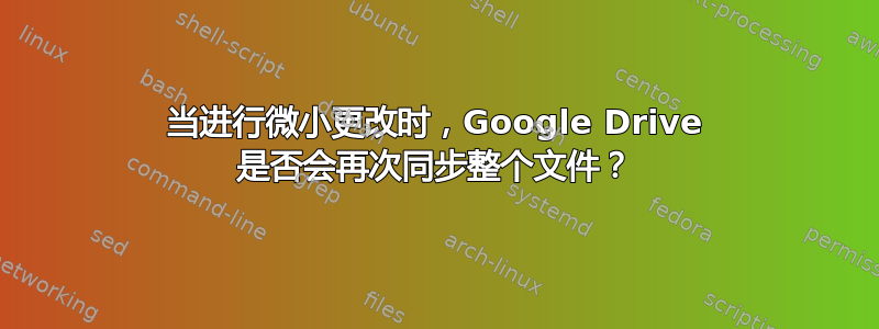 当进行微小更改时，Google Drive 是否会再次同步整个文件？