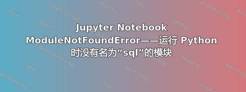 Jupyter Notebook ModuleNotFoundError——运行 Python 时没有名为“sql”的模块