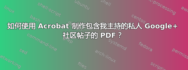 如何使用 Acrobat 制作包含我主持的私人 Google+ 社区帖子的 PDF？