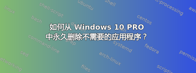 如何从 Windows 10 PRO 中永久删除不需要的应用程序？