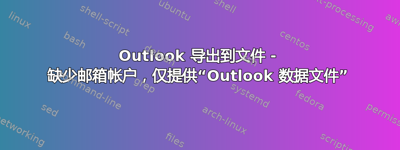 Outlook 导出到文件 - 缺少邮箱帐户，仅提供“Outlook 数据文件”