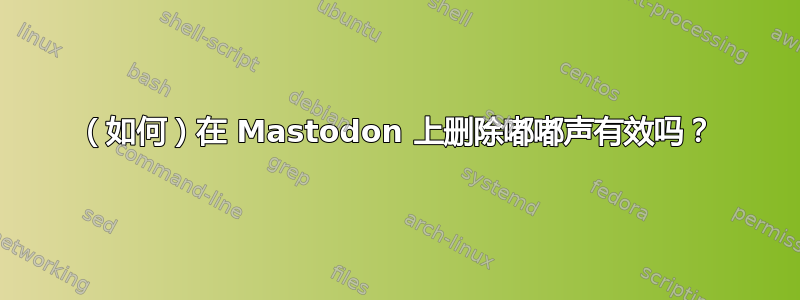 （如何）在 Mastodon 上删除嘟嘟声有效吗？