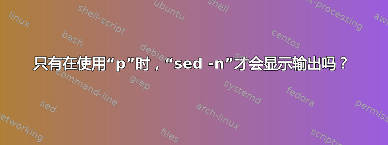 只有在使用“p”时，“sed -n”才会显示输出吗？