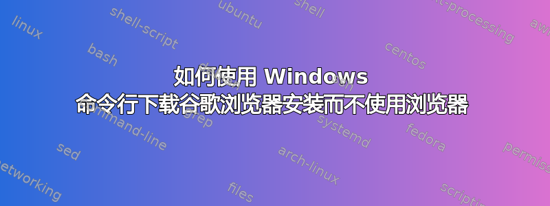 如何使用 Windows 命令行下载谷歌浏览器安装而不使用浏览器