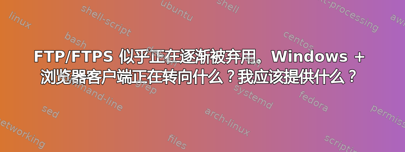 FTP/FTPS 似乎正在逐渐被弃用。Windows + 浏览器客户端正在转向什么？我应该提供什么？