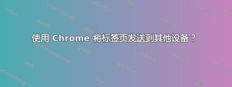 使用 Chrome 将标签页发送到其他设备？