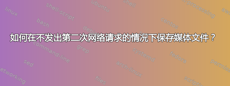 如何在不发出第二次网络请求的情况下保存媒体文件？