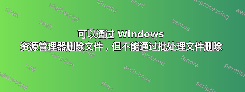 可以通过 Windows 资源管理器删除文件，但不能通过批处理文件删除