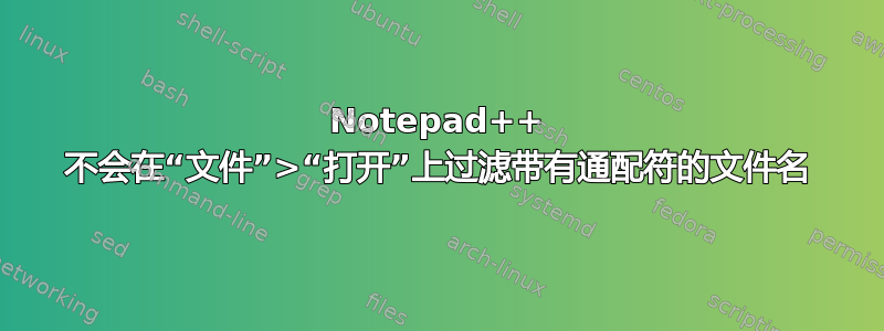 Notepad++ 不会在“文件”>“打开”上过滤带有通配符的文件名