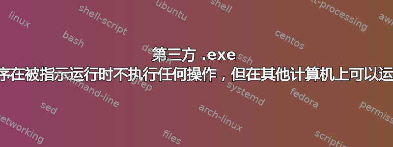 第三方 .exe 程序在被指示运行时不执行任何操作，但在其他计算机上可以运行