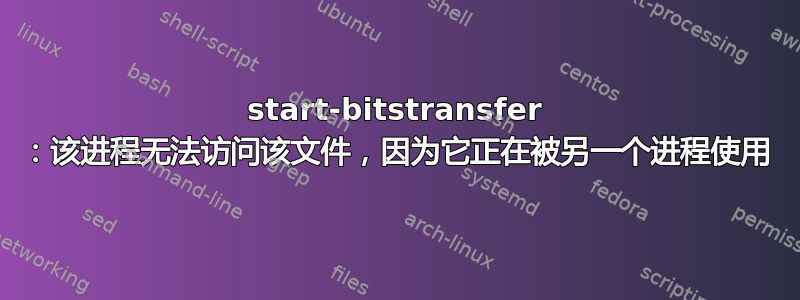 start-bitstransfer ：该进程无法访问该文件，因为它正在被另一个进程使用