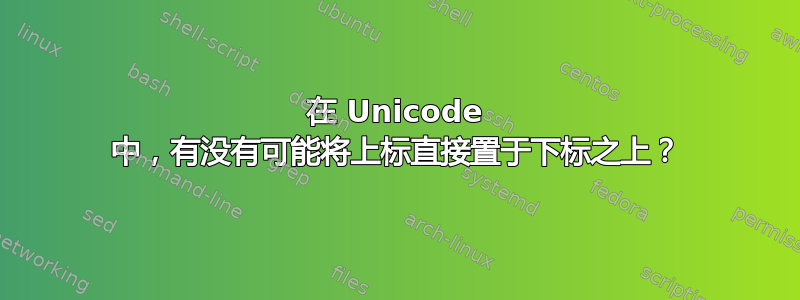 在 Unicode 中，有没有可能将上标直接置于下标之上？