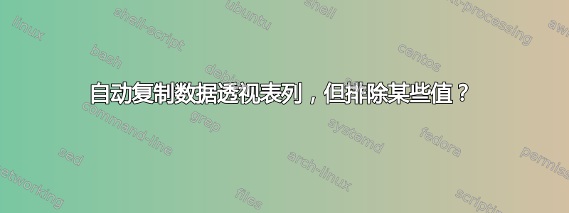 自动复制数据透视表列，但排除某些值？