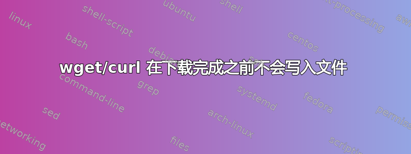 wget/curl 在下载完成之前不会写入文件