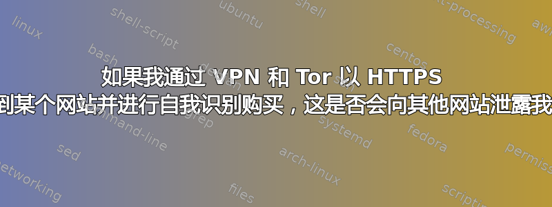 如果我通过 VPN 和 Tor 以 HTTPS 方式连接到某个网站并进行自我识别购买，这是否会向其他网站泄露我的身份？