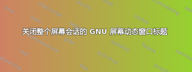 关闭整个屏幕会话的 GNU 屏幕动态窗口标题