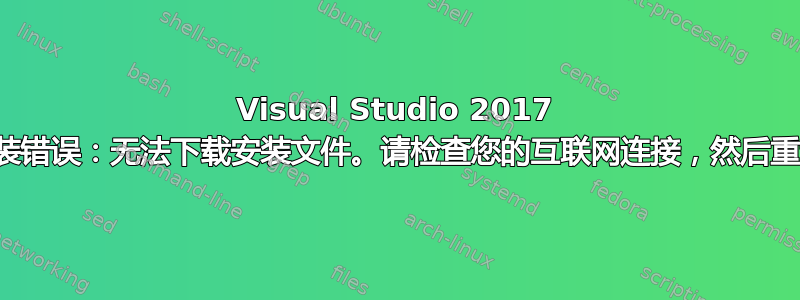 Visual Studio 2017 安装错误：无法下载安装文件。请检查您的互联网连接，然后重试