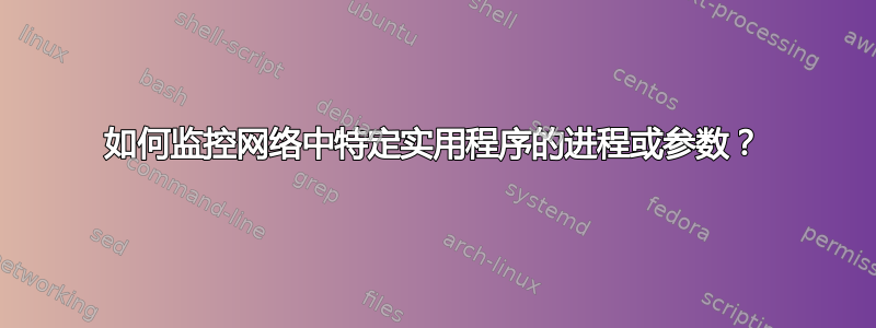 如何监控网络中特定实用程序的进程或参数？