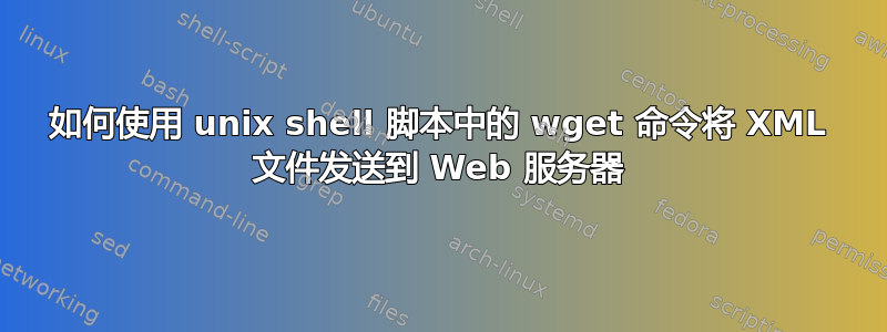 如何使用 unix shell 脚本中的 wget 命令将 XML 文件发送到 Web 服务器