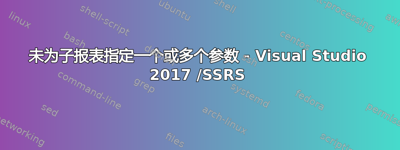 未为子报表指定一个或多个参数 - Visual Studio 2017 /SSRS