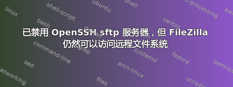 已禁用 OpenSSH sftp 服务器，但 FileZilla 仍然可以访问远程文件系统