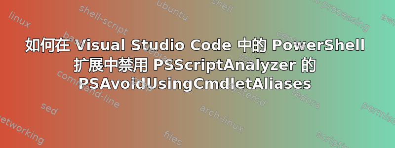 如何在 Visual Studio Code 中的 PowerShell 扩展中禁用 PSScriptAnalyzer 的 PSAvoidUsingCmdletAliases