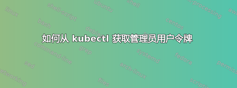 如何从 kubectl 获取管理员用户令牌