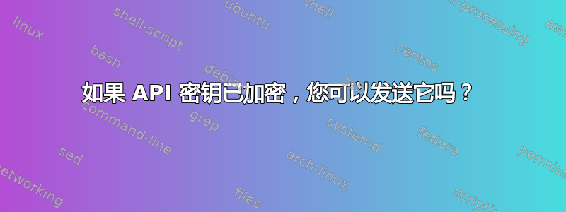 如果 API 密钥已加密，您可以发送它吗？