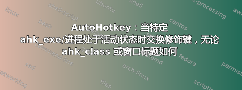 AutoHotkey：当特定 ahk_exe/进程处于活动状态时交换修饰键，无论 ahk_class 或窗口标题如何