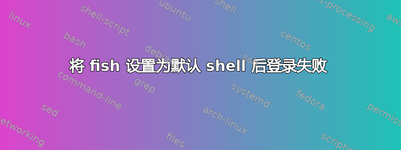 将 fish 设置为默认 shell 后登录失败