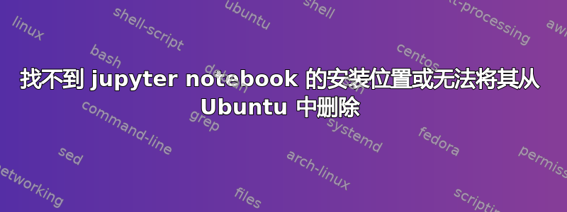 找不到 jupyter notebook 的安装位置或无法将其从 Ubuntu 中删除