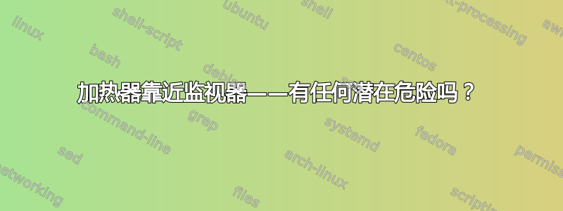 加热器靠近监视器——有任何潜在危险吗？