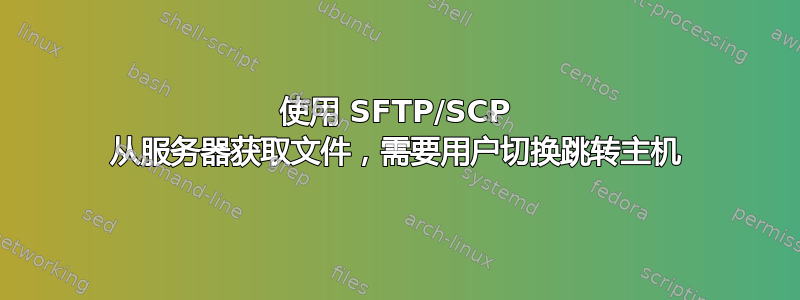 使用 SFTP/SCP 从服务器获取文件，需要用户切换跳转主机