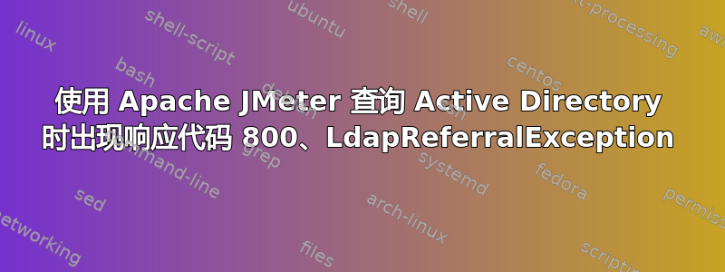 使用 Apache JMeter 查询 Active Directory 时出现响应代码 800、LdapReferralException