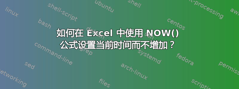 如何在 Excel 中使用 NOW() 公式设置当前时间而不增加？