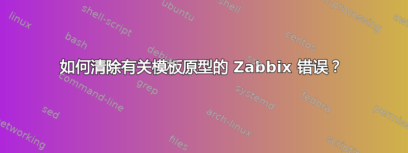 如何清除有关模板原型的 Zabbix 错误？